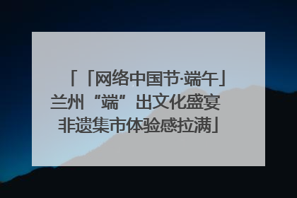 「网络中国节·端午」兰州“端”出文化盛宴 非遗集市体验感拉满