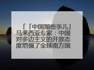 「中国那些事儿」马来西亚专家：中国对多边主义的开放态度增强了全球南方国家的力量