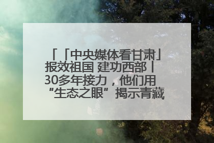 「中央媒体看甘肃」报效祖国 建功西部丨30多年接力，他们用“生态之眼”揭示青藏高原的秘密
