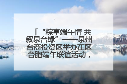 “粽享端午情 共叙泉台缘”——泉州台商投资区举办在区台胞端午联谊活动，共话同源深情