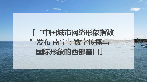 “中国城市网络形象指数”发布 南宁：数字传播与国际形象的西部窗口