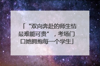 “双向奔赴的师生情最难能可贵”，考场门口她拥抱每一个学生