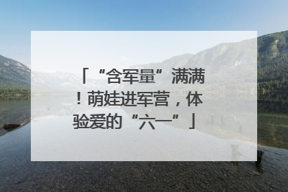 “含军量”满满！萌娃进军营，体验爱的“六一”