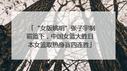 “女版姚明”张子宇制霸篮下，中国女篮大胜日本女篮取热身赛四连胜