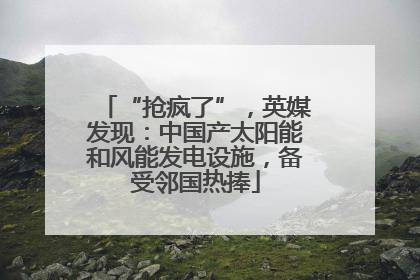 “抢疯了”，英媒发现：中国产太阳能和风能发电设施，备受邻国热捧