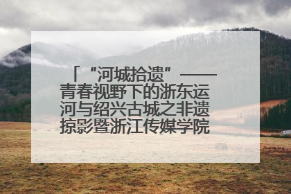 “河城拾遗”——青春视野下的浙东运河与绍兴古城之非遗掠影暨浙江传媒学院小学期来绍