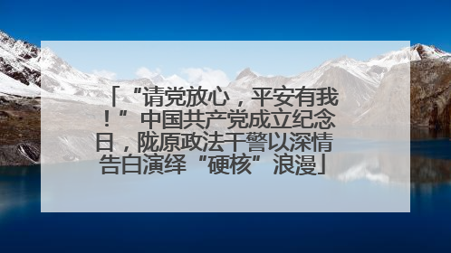 “请党放心，平安有我！”中国共产党成立纪念日，陇原政法干警以深情告白演绎“硬核”浪漫