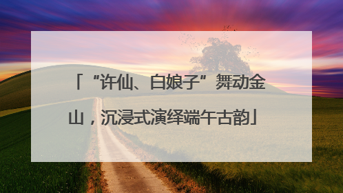 “许仙、白娘子”舞动金山，沉浸式演绎端午古韵