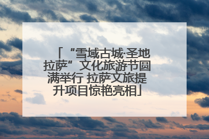 “雪域古城·圣地拉萨”文化旅游节圆满举行 拉萨文旅提升项目惊艳亮相