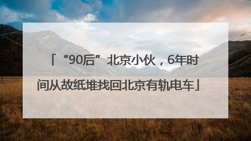 “90后”北京小伙，6年时间从故纸堆找回北京有轨电车
