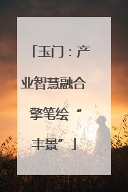 玉门：产业智慧融合 擎笔绘“丰景”