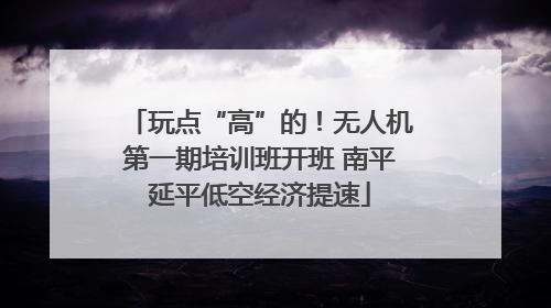 玩点“高”的！无人机第一期培训班开班 南平延平低空经济提速