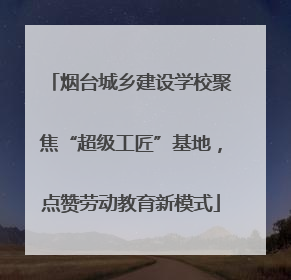 烟台城乡建设学校聚焦“超级工匠”基地，点赞劳动教育新模式