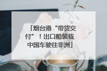 烟台港“带货交付”！出口船装载中国车驶往非洲