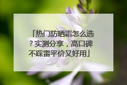 热门防晒霜怎么选？实测分享，高口碑不踩雷平价又好用