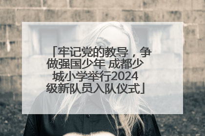 牢记党的教导，争做强国少年 成都少城小学举行2024级新队员入队仪式