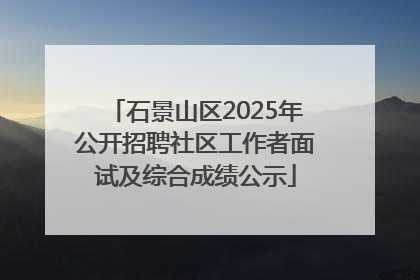 石景山区2025年公开招聘社区工作者面试及综合成绩公示