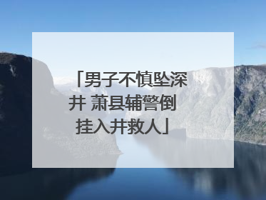 男子不慎坠深井 萧县辅警倒挂入井救人
