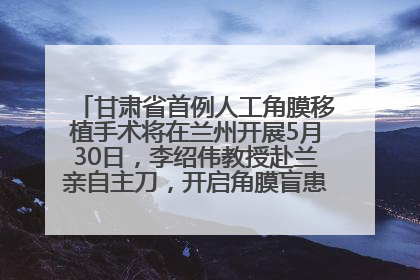 甘肃省首例人工角膜移植手术将在兰州开展5月30日，李绍伟教授赴兰亲自主刀，开启角膜盲患者复明新纪元