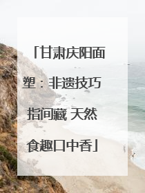 甘肃庆阳面塑：非遗技巧指间藏 天然食趣口中香