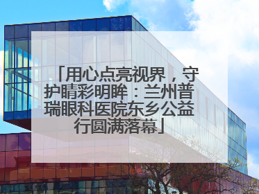 用心点亮视界，守护睛彩明眸：兰州普瑞眼科医院东乡公益行圆满落幕