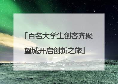 百名大学生创客齐聚望城开启创新之旅