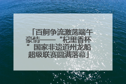 百舸争流激荡端午豪情——“杞里香杯”国家非遗道州龙船超级联赛圆满落幕