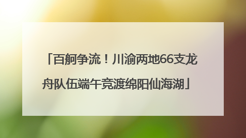 百舸争流！川渝两地66支龙舟队伍端午竞渡绵阳仙海湖