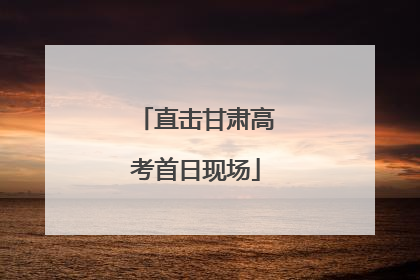 直击甘肃高考首日现场