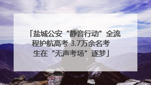 盐城公安“静音行动”全流程护航高考 3.7万余名考生在“无声考场”逐梦