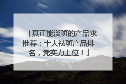 真正能淡斑的产品求推荐：十大祛斑产品排名，凭实力上位！