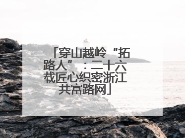 穿山越岭“拓路人”：二十六载匠心织密浙江共富路网