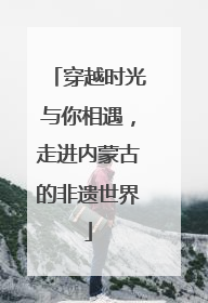 穿越时光与你相遇，走进内蒙古的非遗世界