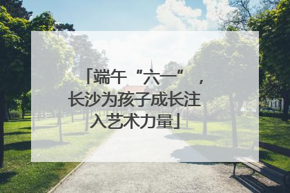 端午“六一”，长沙为孩子成长注入艺术力量