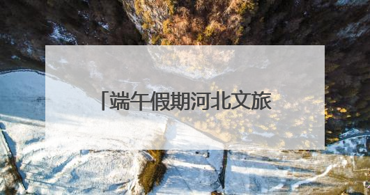 端午假期河北文旅大数据报告：文旅融合，“粽”情绽放