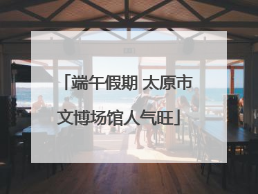端午假期 太原市文博场馆人气旺