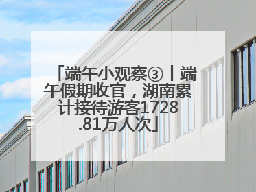 端午小观察③丨端午假期收官，湖南累计接待游客1728.81万人次
