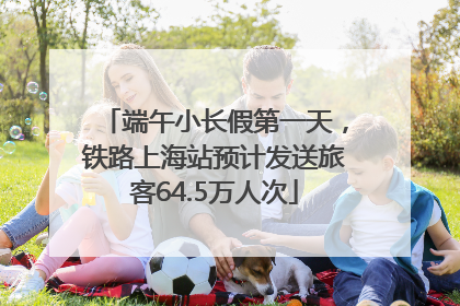 端午小长假第一天，铁路上海站预计发送旅客64.5万人次