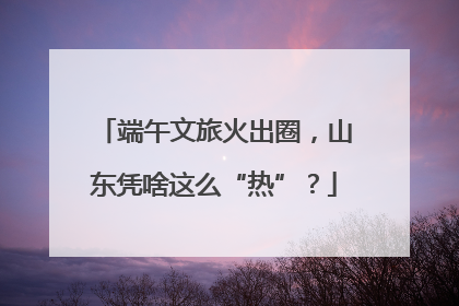 端午文旅火出圈，山东凭啥这么“热”？