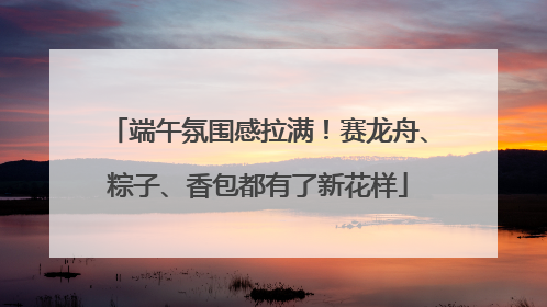 端午氛围感拉满！赛龙舟、粽子、香包都有了新花样