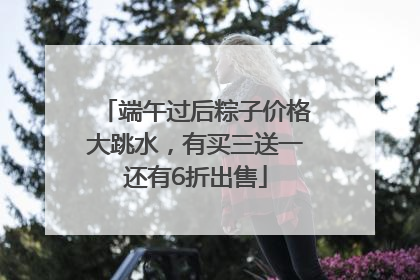 端午过后粽子价格大跳水，有买三送一还有6折出售