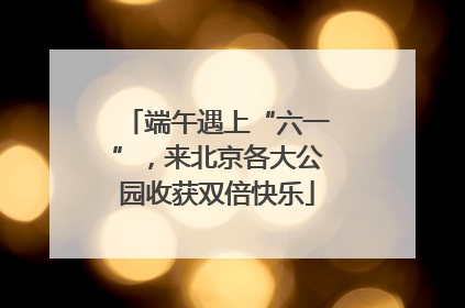 端午遇上“六一”，来北京各大公园收获双倍快乐