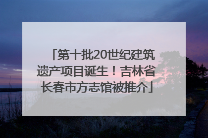 第十批20世纪建筑遗产项目诞生！吉林省长春市方志馆被推介