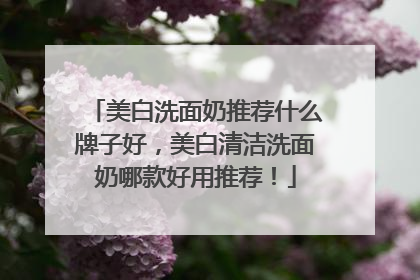 美白洗面奶推荐什么牌子好，美白清洁洗面奶哪款好用推荐！