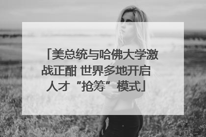 美总统与哈佛大学激战正酣 世界多地开启人才“抢筹”模式
