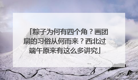 粽子为何有四个角？画团扇的习俗从何而来？西北过端午原来有这么多讲究
