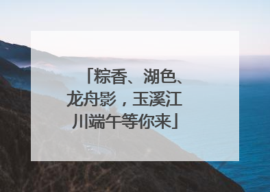 粽香、湖色、龙舟影，玉溪江川端午等你来