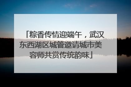 粽香传情迎端午，武汉东西湖区城管邀请城市美容师共赏传统韵味