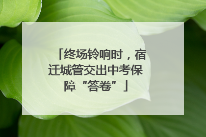 终场铃响时，宿迁城管交出中考保障“答卷”