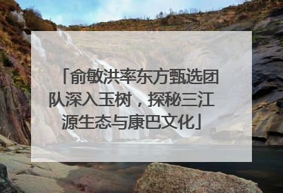 俞敏洪率东方甄选团队深入玉树，探秘三江源生态与康巴文化